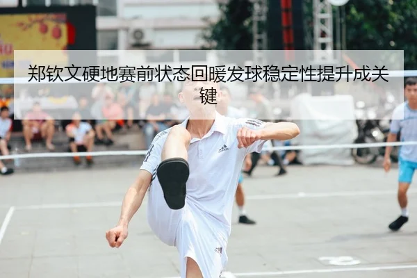 郑钦文硬地赛前状态回暖发球稳定性提升成关键