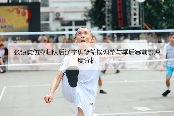 张镇麟伤愈归队后辽宁男篮轮换调整与季后赛前景深度分析