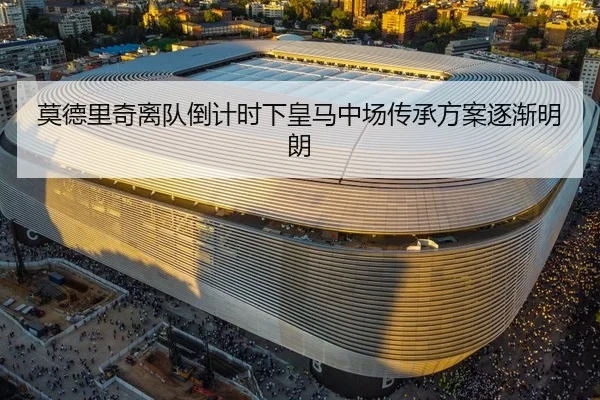 莫德里奇离队倒计时下皇马中场传承方案逐渐明朗