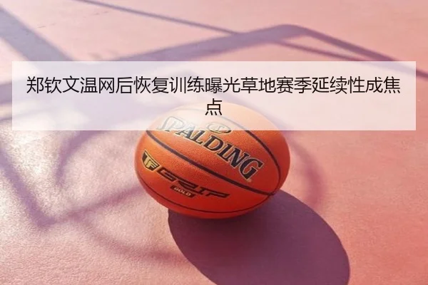 郑钦文温网后恢复训练曝光草地赛季延续性成焦点